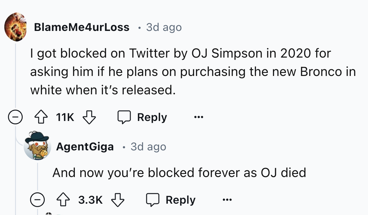 number - BlameMe4urLoss 3d ago I got blocked on Twitter by Oj Simpson in 2020 for asking him if he plans on purchasing the new Bronco in white when it's released. 11K AgentGiga 3d ago And now you're blocked forever as Oj died ...